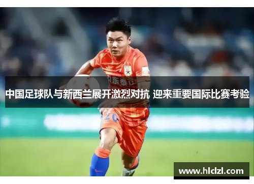 中国足球队与新西兰展开激烈对抗 迎来重要国际比赛考验